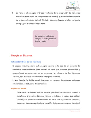  
3. La hora es el concepto sinérgico resultante de la integración de elementos
mecánicos tales como los componentes de un reloj, que simulan la trayectoria
de la tierra alrededor del sol. Si algún elemento llegase a fallar no habría
sinergia, por lo tanto no había hora.
Sinergia en Sistemas
A) Características de los sistemas:
El aspecto más importante del concepto sistema es la idea de un conjunto de
elementos interconectados para formar un todo que presenta propiedades y
características correctas que no se encuentran en ninguno de los elementos
aislados, esto es lo que denominamos emergente sistémico.
L. Von Bertalanffy, habla que el sistema es un conjunto de unidades recíprocas
relacionadas, se deducen a dos conceptos:
Propósito u objeto
Es la unión de elementos en un sistema que al unirlos forman un objetivo o
cumplen su proyección. Como su nombre lo indica es el trabajo que realizan
(todos) para producir un mismo ideal. Es decir, una organización (empresa)
ejecuta un sistema organizacional con el fin de lograr una meta por ejemplo el
Página ​……. > 8 
 