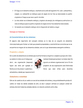 Sinegia: 1+1=3 
➢ El fuego es el elemento sinérgico, resultante de la unión del siguiente trío: calor, combustible y
oxígeno. La combustión es sinérgica pues sin alguno de los tres ya mencionados no podría
originarse el fuego ya que nace a partir de ellos.
➢ La vida celular es el elemento sinérgico, originario de energía, bio-inteligencia y estructura. La
vida es sinérgica pues no podría originarse sin alguno de los tres elementos mencionados.
➢ Un neonato es el elemento sinérgico de la integración de hombre y mujer.
Sinergia en Sistemas
A) Características de los sistemas:
El aspecto más importante del concepto sistema es la idea de un conjunto de elementos
interconectados para formar un todo que presenta propiedades y características correctas que no se
encuentran en ninguno de los elementos aislados, esto es lo que denominamos emergente sistémico.
Propósito u objeto
Es la unión de elementos en un sistema que al unirlos forman un objetivo o cumplen su proyección. Como
su nombre lo indica es el trabajo que realizan (todos) para producir un mismo ideal. Es
decir, una organización (empresa) ejecuta un sistema organizacional con el fin de
lograr una meta por ejemplo el propósito de una organización como Editoriales
Norma es el de producir cuadernos y libros que sean útiles para docentes,
estudiantes y demás que requieran de él.
Globalismo o totalidad
Esta se da cuando se da un cambio en una de las unidades del sistema, y muy probablemente producirá
cambio en todas las demás unidades de este, es decir cualquier estimulo en cualquier unidad del
sistema afectará todas las unidades debido a la relación existente entre ellas.
Página  >4 
 