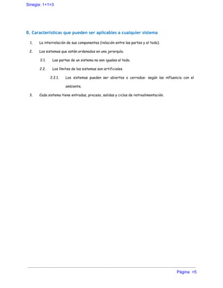Sinegia: 1+1=3 
B. Características que pueden ser aplicables a cualquier sistema
1. La interrelación de sus componentes (relación entre las partes y el todo).
2. Los sistemas que están ordenados en una jerarquía.
2.1. Las partes de un sistema no son iguales al todo.
2.2. Los límites de los sistemas son artificiales.
2.2.1. Los sistemas pueden ser abiertos o cerrados- según las influencia con el
ambiente.
3. Cada sistema tiene entradas, proceso, salidas y ciclos de retroalimentación.
Página  >5 
 
