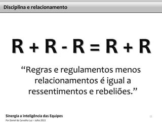R + R - R = R + R
“Regras e regulamentos menos
relacionamentos é igual a
ressentimentos e rebeliões.”
Disciplina e relacionamento
11Sinergia a inteligência das Equipes
Por Daniel de Carvalho Luz – Julho 2013
 