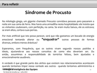 18
Para refletir
Síndrome de Procusto
Na mitologia grega, um gigante chamado Procusto convidava pessoas para passarem a
noite em sua cama de ferro. Mas havia uma armadilha nesta hospitalidade: ele insistia que
os visitantes coubessem, com perfeição, na cama. Se eram muito baixos, ele os esticava;
se eram altos, cortava suas pernas.
Por mais artificial que isto possa parecer, será que não gastamos um bocado de energia
emocional tentando alterar ou "enquadrar" outras pessoas de formas
diversas, embora menos drásticas?
Esperamos, com frequência, que os outros vivam segundo nossos padrões e
ideais, ajustando-se aos nossos conceitos de como eles deveriam ser. Ou
então, assumimos a responsabilidade de torná-los felizes, bem ajustados e
emocionalmente saudáveis.
A verdade é que grande parte dos atritos que existem nos relacionamentos acontecem
quando tentamos impor nossa vontade aos outros - quando tentamos administrá-los e
controlá-los.Sinergia a inteligência das Equipes
Por Daniel de Carvalho Luz – Julho 2013
 