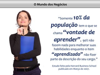 O Mundo dos Negócios
“Somente 10% da
população tem o que se
chama “vontade de
aprender”. 90% não
fazem nada para melhorar suas
habilidades enquanto o item
“aprendizado” não fizer
parte da descrição do seu cargo.”
Estudo feito pela Harvard Business School
publicado em Março de 2007.
 