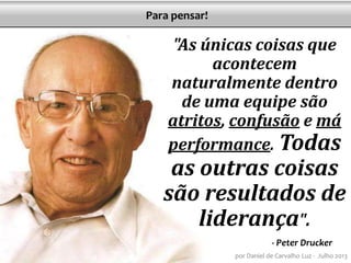 "As únicas coisas que
acontecem
naturalmente dentro
de uma equipe são
atritos, confusão e má
performance. Todas
as outras coisas
são resultados de
liderança".
- Peter Drucker
por Daniel de Carvalho Luz - Julho 2013
Para pensar!
 