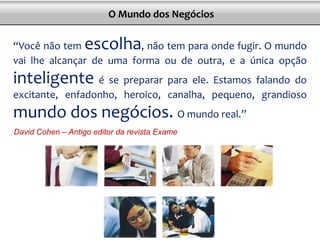 “Você não tem escolha, não tem para onde fugir. O mundo
vai lhe alcançar de uma forma ou de outra, e a única opção
inteligente é se preparar para ele. Estamos falando do
excitante, enfadonho, heroico, canalha, pequeno, grandioso
mundo dos negócios. O mundo real.”
David Cohen – Antigo editor da revista Exame
O Mundo dos Negócios
 