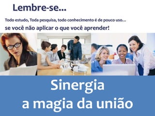 Todo estudo, Toda pesquisa, todo conhecimento é de pouco uso…
se você não aplicar o que você aprender!
Lembre-se...
Sinergia
a magia da união
 