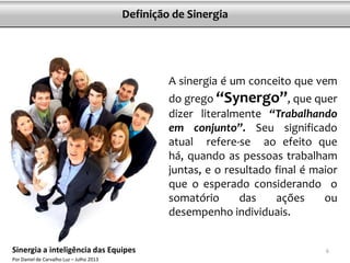 A sinergia é um conceito que vem
do grego “Synergo”, que quer
dizer literalmente “Trabalhando
em conjunto”. Seu significado
atual refere-se ao efeito que
há, quando as pessoas trabalham
juntas, e o resultado final é maior
que o esperado considerando o
somatório das ações ou
desempenho individuais.
6
Definição de Sinergia
Sinergia a inteligência das Equipes
Por Daniel de Carvalho Luz – Julho 2013
 