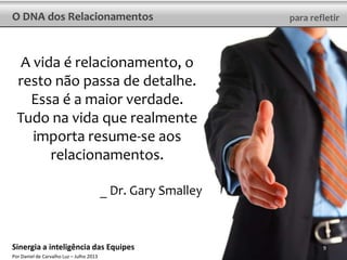 O DNA dos Relacionamentos para refletir
A vida é relacionamento, o
resto não passa de detalhe.
Essa é a maior verdade.
Tudo na vida que realmente
importa resume-se aos
relacionamentos.
_ Dr. Gary Smalley
9Sinergia a inteligência das Equipes
Por Daniel de Carvalho Luz – Julho 2013
 