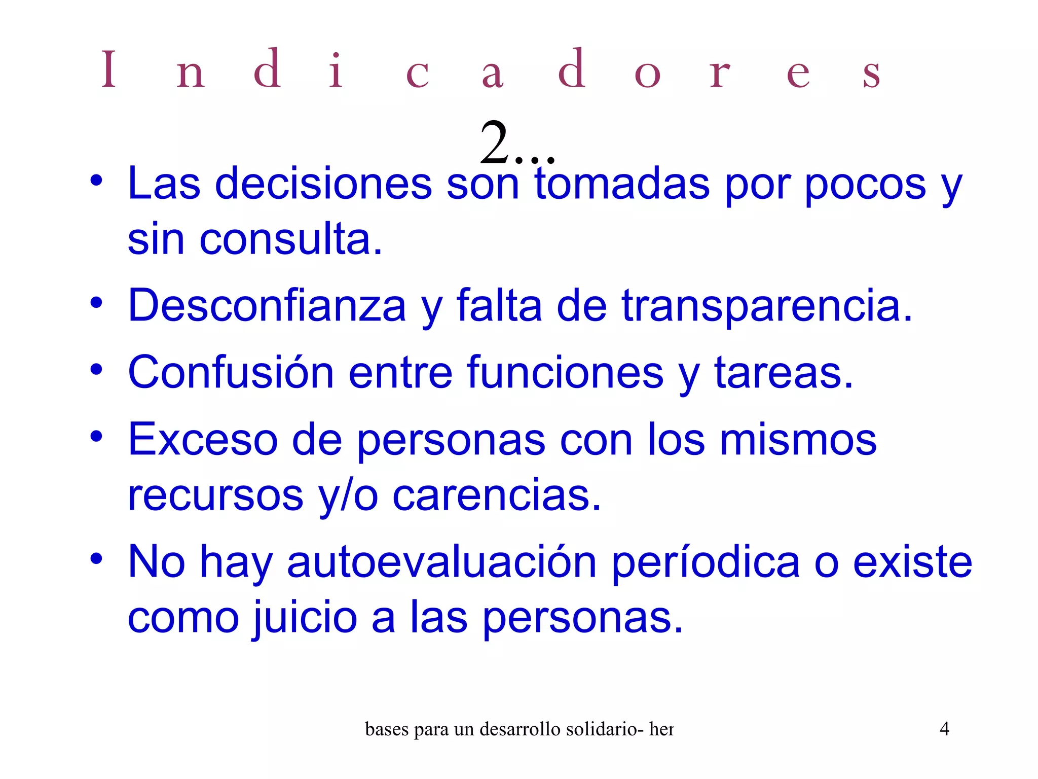 Indicadores  2... Las decisiones son tomadas por pocos y sin consulta. Desconfianza y falta de transparencia. Confusión entre funciones y tareas. Exceso de personas con los mismos recursos y/o carencias. No hay autoevaluación períodica o existe como juicio a las personas. 