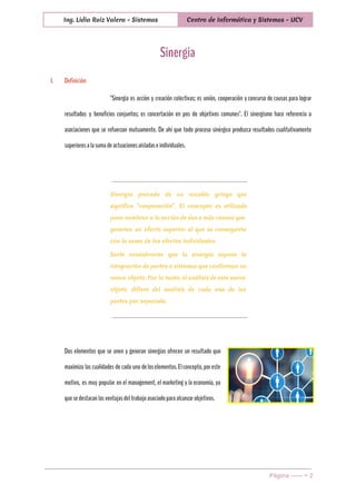  
Ing. Lidia Ruiz Valera - Sistemas Centro de Informática y Sistemas - UCV
 
Sinergia
I. Definición
"Sinergia es acción y creación colectivas; es unión, cooperación y concurso de causas para lograr
resultados y beneficios conjuntos; es concertación en pos de objetivos comunes". El sinergismo hace referencia a
asociaciones que se refuerzan mutuamente. De ahí que todo proceso sinérgico produzca resultados cualitativamente
superioresalasumadeactuacionesaisladaseindividuales.
Sinergia procede de un vocablo griego que
significa “cooperación”. El concepto es utilizado
para nombrar a la acción de dos o más causas que
generan un efecto superior al que se conseguiría
con la suma de los efectos individuales.
Suele considerarse que la sinergia supone la
integración de partes o sistemas que conforman un
nuevo objeto. Por lo tanto, el análisis de este nuevo
objeto difiere del análisis de cada una de las
partes por separado.
Dos elementos que se unen y generan sinergias ofrecen un resultado que
maximiza las cualidades de cada uno deloselementos.Elconcepto,poreste
motivo, es muy popular en el management, el marketing y la economía, ya
quesedestacanlasventajasdeltrabajoasociadoparaalcanzarobjetivos.
Página ­­­­­­ > 2 
 