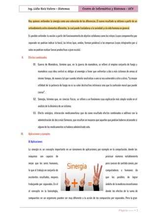  
Ing. Lidia Ruiz Valera - Sistemas Centro de Informática y Sistemas - UCV
 
Hay quienes entienden la sinergia como una valoración de las diferencias. El nuevo resultado se obtiene a partir de un
entendimientoentreelementosdiferentes,locualpuedetrasladarsealasociedadyalavidahumanaengeneral.
Es posible entender la noción a partir delfuncionamientodeobjetoscotidianoscomolosrelojes(cuyoscomponentespor
separado no podrían indicar la hora), las letras (que, unidas, forman palabras) o las empresas (cuyos integrantes por sí
solosnopodríanrealizartareasproductivasagranescala).
II. Efectoscombinados
01. Guerra de Maniobras, término que, en la guerra de maniobras, se refiere al empleo conjunto de fuego y
maniobras cuya idea central es obligar al enemigo a tener que enfrentar a dos o más sistemas de armas al
mismo tiempo, de manera tal que cuando intente neutralizaraunoseveavulnerableaotrouotros.“Lamayor
utilidad de la potencia de fuego no es su valor destructivo intrínseco sino que la confusión moral que puede
causar”.
02. Sinergia, término que, en ciencias físicas, se refiere a un fenómeno cuya explicación más simple reside en el
análisisdeladinámicadeunsistema.
03. Efecto sinérgico, interacción medicamentosa que da como resultado efectos combinados o aditivos con la
administración de dosomásfármacos,queresultansermayoresqueaquellosquepodríanhabersealcanzadosi
algunodelosmedicamentossehubieraadministradosolo.
III. Aplicacionesyejemplos
A)Aplicaciones
La sinergia es un concepto importante en un sinnúmero de aplicaciones; por ejemplo en la computación, donde las
máquinas son capaces de procesar números notablemente
mejor que los seres humanos, pero carecen de sentidocomún,por
lo que el trabajo en conjunto de computadoras y humanos da
excelentes resultados, mejores que los posibles de lograr
trabajando por separados. En el ámbito de lamedicinaencontramos
el concepto en la toxicología, donde los efectos de la suma de
compuestos en un organismo pueden ser muy diferente a la acción de los compuestos por separados. Pero la gran
Página ­­­­­­ > 3 
 