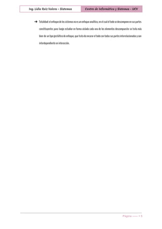  
Ing. Lidia Ruiz Valera - Sistemas Centro de Informática y Sistemas - UCV
 
➔ Totalidad:elenfoquedelossistemasnoesunenfoqueanalítico,enelcualeltodosedescomponeensuspartes
constituyentes para luego estudiar en forma aislada cada una de los elementos descompuesto: se trata más
bien de untipogestálticodeenfoque,quetratadeencarareltodocontodassuspartesinterrelacionadasyson
interdependienteeninteracción.
Página ­­­­­­ > 5 
 