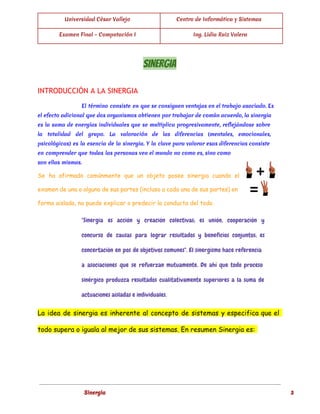  
Universidad César Vallejo Centro de Informática y Sistemas
Examen Final - Computación I Ing. Lidia Ruiz Valera
 
SINERGIA 
INTRODUCCIÓN A LA SINERGIA
El término consiste en que se consiguen ventajas en el trabajo asociado. Es
el efecto adicional que dos organismos obtienen por trabajar de común acuerdo, la sinergia
es la suma de energías individuales que se multiplica progresivamente, reflejándose sobre
la totalidad del grupo. La valoración de las diferencias (mentales, emocionales,
psicológicas) es la esencia de la sinergia. Y la clave para valorar esas diferencias consiste
en comprender que todas las personas ven el mundo no como es, sino como
son ellas mismas.
Se ha afirmado comúnmente que un objeto posee sinergia cuando el
examen de una o alguna de sus partes (incluso a cada una de sus partes) en
forma aislada, no puede explicar o predecir la conducta del todo.
"Sinergia es acción y creación colectivas; es unión, cooperación y
concurso de causas para lograr resultados y beneficios conjuntos; es
concertación en pos de objetivos comunes". El sinergismo hace referencia
a asociaciones que se refuerzan mutuamente. De ahí que todo proceso
sinérgico produzca resultados cualitativamente superiores a la suma de
actuaciones aisladas e individuales.
La idea de sinergia es inherente al concepto de sistemas y especifica que el
todo supera o iguala al mejor de sus sistemas. En resumen Sinergia es:
 
Sinergia 3
 