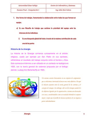  
Universidad César Vallejo Centro de Informática y Sistemas
Examen Final - Computación I Ing. Lidia Ruiz Valera
 
1. Una forma de trabajar, fomentando la colaboración entre todos los que forman un
equipo.
a) Es una filosofía de trabajo que sostiene la prioridad del equipo ante los
intereses de los individuos
i) Es una búsqueda global del todo a través de la máxima contribución de cada
una de las partes
Historia de la sinergia
La historia de la Sinergia comienza curiosamente en el ámbito                   
religioso, usado por ejemplo por San Pablo en sus epístolas,                   
refiriéndose al resultado del trabajo conjunto entre el hombre y Dios.                     
Solo comienza el término a ser utilizado en un contexto no teológico en                         
1925, con la teoría general de sistemas propuesta por el biólogo                     
alemán, Ludwig Von Bertanlanffy en 1925. 
 
Un sistema consiste básicamente en un conjunto de componentes
que se relacionan, intentando alcanzar uno o más objetivos. He aquí
la relación existente entre la teoría general de los sistemas y el
concepto de sinergia. Sin embargo, sólo se da la sinergia cuando el o
los objetivos logrados por la organización o sistema son alcanzados
con creces, considerándolos como un resultado obtenido en conjunto
mayor o mejor que el posible de alcanzar producto de sus órganos o
partes individualmente.  
 
Sinergia 4
 