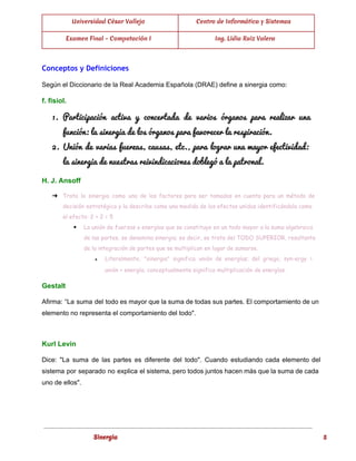  
Universidad César Vallejo Centro de Informática y Sistemas
Examen Final - Computación I Ing. Lidia Ruiz Valera
 
Conceptos y Definiciones
Según el Diccionario de la Real Academia Española (DRAE) define a sinergia como: 
f. fisiol. 
1. Participación activa y concertada de varios órganos para realizar una                   
función: la sinergia de los órganos para favorecer la respiración. 
2. Unión de varias fuerzas, causas, etc., para lograr una mayor efectividad:                     
la sinergia de nuestras reivindicaciones doblegó a la patronal. 
H. J. Ansoff 
➔ Trata la sinergia como uno de los factores para ser tomados en cuenta para un método de
decisión estratégica y la describe como una medida de los efectos unidos identificándola como
el efecto: 2 + 2 = 5
◆ La unión de fuerzas o energías que se constituye en un todo mayor a la suma algebraica
de las partes, se denomina sinergia; es decir, se trata del TODO SUPERIOR, resultante
de la integración de partes que se multiplican en lugar de sumarse.
● Literalmente, "sinergia" significa unión de energías; del griego, syn-ergy =
unión + energía; conceptualmente significa multiplicación de energías.  
Gestalt 
Afirma: “La suma del todo es mayor que la suma de todas sus partes. El comportamiento de un                                   
elemento no representa el comportamiento del todo". 
  
Kurl Levin 
Dice: "La suma de las partes es diferente del todo". Cuando estudiando cada elemento del                             
sistema por separado no explica el sistema, pero todos juntos hacen más que la suma de cada                                 
uno de ellos". 
  
 
Sinergia 5
 