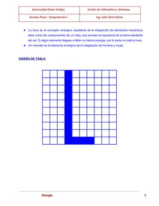  
Universidad César Vallejo Centro de Informática y Sistemas
Examen Final - Computación I Ing. Lidia Ruiz Valera
 
★ La hora es el concepto sinérgico resultante de la integración de elementos mecánicos                         
tales como los componentes de un reloj, que simulan la trayectoria de la tierra alrededor                             
del sol. Si algún elemento llegase a fallar no habría sinergia, por lo tanto no habría hora. 
★ Un neonato es el elemento sinérgico de la integración de hombre y mujer. 
  
DISEÑO DE TABLA 
 
                   
                   
                   
                   
                   
                   
                   
                   
                   
                   
 
 
   
 
Sinergia 7
 