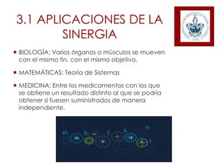 3.1 APLICACIONES DE LA
SINERGIA
 BIOLOGÍA: Varios órganos o músculos se mueven
con el mismo fin, con el mismo objetivo.
 MATEMÁTICAS: Teoría de Sistemas
 MEDICINA: Entre los medicamentos con los que
se obtiene un resultado distinto al que se podría
obtener si fuesen suministrados de manera
independiente.
 
