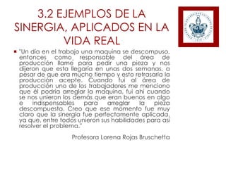 3.2 EJEMPLOS DE LA
SINERGIA, APLICADOS EN LA
VIDA REAL
 "Un día en el trabajo una maquina se descompuso,
entonces como responsable del área de
producción llamé para pedir una pieza y nos
dijeron que esta llegaría en unas dos semanas, a
pesar de que era mucho tiempo y esto retrasaría la
producción acepté. Cuando fui al área de
producción uno de los trabajadores me menciono
que él podría arreglar la máquina, fui ahí cuando
se nos unieron los demás que eran buenos en algo
e indispensables para arreglar la pieza
descompuesta. Creo que ese momento fue muy
claro que la sinergia fue perfectamente aplicada,
ya que, entre todos unieron sus habilidades para así
resolver el problema."
Profesora Lorena Rojas Bruschetta
 