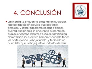 4. CONCLUSIÓN
 La sinergia se encuentra presente en cualquier
tipo de trabajo en equipo que debamos
emplear, y sobretodo hemos logrado darnos
cuenta que no solo se encuentra presente en
cualquier campo laboral o escolar, también ha
demostrado ser efectiva siempre y cuando todas
las partes sepan trabajar unidas y teniendo un
buen líder que trabaje junto a todos los demás.
 
