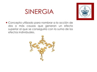 SINERGIA
 Concepto utilizado para nombrar a la acción de
dos o más causas que generan un efecto
superior al que se conseguiría con la suma de los
efectos individuales.
 