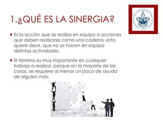 1.¿QUÉ ES LA SINERGIA?
 Es la acción que se realiza en equipo o acciones
que deben realizarse como una cadena, esto
quiere decir, que no se hacen en equipo
distintas actividades.
 El término es muy importante en cualquier
trabajo a realizar, porque en la mayoría de las
cosas, se requiere al menos un poco de ayuda
de alguien más.
 