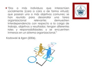  "Dos o más individuos que interactúen
socialmente (cara a cara o de forma virtual);
que posean uno o más objetivos comunes; se
han reunido para desarrollar una tarea
organizacional relevante; demuestren
interdependencia con respecto a la carga de
trabajo, objetivos y resultados; tengan diferentes
roles y responsabilidades; y se encuentren
inmersos en un sistema organizacional.”
Kozlowski & Ilgen (2006).
 