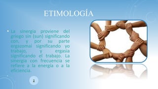ETIMOLOGÍA 
•Lasinergiaprovienedelgriegosin(sun)significandocon,yporsuparteergazomaisignificandoyotrabajo,yergasiasignificandoeltrabajo.Lasinergiaconfrecuenciaserefierealaenergíaoalaeficiencia. 
•  