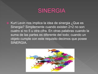  Kurt Levin nos implica la idea de sinergia ¿Que es
Sinergia? Simplemente cuando existen 2+2 no son
cuatro si no 5 u otra cifra. En otras palabras cuando la
suma de las partes es diferente del todo; cuando un
objeto cumple con este requisito decimos que posee
SINERGIA.
 