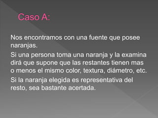 Nos encontramos con una fuente que posee
naranjas.
Si una persona toma una naranja y la examina
dirá que supone que las restantes tienen mas
o menos el mismo color, textura, diámetro, etc.
Si la naranja elegida es representativa del
resto, sea bastante acertada.
 