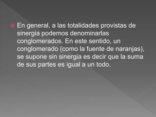  En general, a las totalidades provistas de
sinergia podemos denominarlas
conglomerados. En este sentido, un
conglomerado (como la fuente de naranjas),
se supone sin sinergia es decir que la suma
de sus partes es igual a un todo.
 