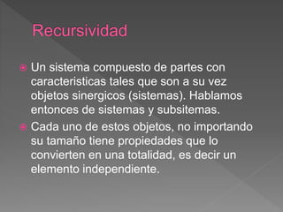  Un sistema compuesto de partes con
caracteristicas tales que son a su vez
objetos sinergicos (sistemas). Hablamos
entonces de sistemas y subsitemas.
 Cada uno de estos objetos, no importando
su tamaño tiene propiedades que lo
convierten en una totalidad, es decir un
elemento independiente.
 