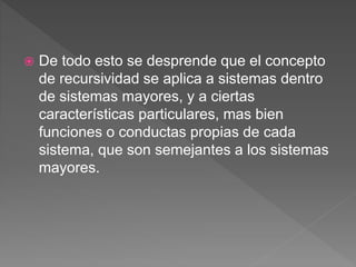  De todo esto se desprende que el concepto
de recursividad se aplica a sistemas dentro
de sistemas mayores, y a ciertas
características particulares, mas bien
funciones o conductas propias de cada
sistema, que son semejantes a los sistemas
mayores.
 
