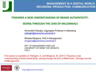 1
TOWARDS A NEW UNDERSTANDING OF BRAND AUTHENTICITY:
SEEING THROUGH THE LENS OF MILLENNIALS
MANAGEMENT IN A DIGITAL WORLD:
DECISIONS, PRODUCTION, COMMUNICATION
Simonetta Pattuglia, Aggregate Professor in Marketing
pattuglia@economia.uniroma2.it
Michela Mingione, PhD in Management
mingione@economia.uniroma2.it
DPT. OF MANAGEMENT AND LAW
UNIVERSITY OF ROME TOR VERGATA
ITALY
mingione@economia.uniroma2.it
Full version is available at: Pattuglia, S. and Mingione, M. (2017) “Towards a new
understanding of brand authenticity: seeing through the lens of Millennials”, Sinergie Journal
of Management.
 