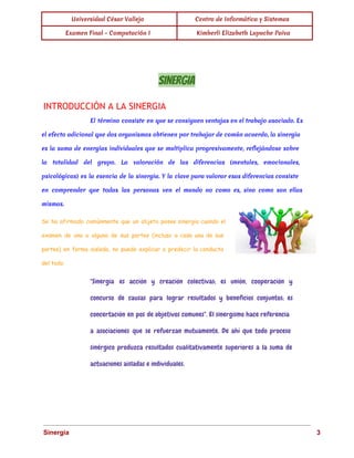 Universidad César Vallejo Centro de Informática y Sistemas 
Examen Final - Computación I Kimberli Elizabeth Lupuche Paiva 
SINERGIA 
INTRODUCCIÓN A LA SINERGIA 
El término consiste en que se consiguen ventajas en el trabajo asociado. Es 
el efecto adicional que dos organismos obtienen por trabajar de común acuerdo, la sinergia 
es la suma de energías individuales que se multiplica progresivamente, reflejándose sobre 
la totalidad del grupo. La valoración de las diferencias (mentales, emocionales, 
psicológicas) es la esencia de la sinergia. Y la clave para valorar esas diferencias consiste 
en comprender que todas las personas ven el mundo no como es, sino como son ellas 
mismas. 
Se ha afirmado comúnmente que un objeto posee sinergia cuando el 
examen de una o alguna de sus partes (incluso a cada una de sus 
partes) en forma aislada, no puede explicar o predecir la conducta 
del todo. 
"Sinergia es acción y creación colectivas; es unión, cooperación y 
concurso de causas para lograr resultados y beneficios conjuntos; es 
concertación en pos de objetivos comunes". El sinergismo hace referencia 
a asociaciones que se refuerzan mutuamente. De ahí que todo proceso 
sinérgico produzca resultados cualitativamente superiores a la suma de 
actuaciones aisladas e individuales. 
Sinergia 3 
 
