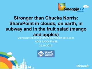 Stronger than Chucka Norris:
  SharePoint in clouds, on earth, in
subway and in the fruit salad (mango
            and apples)
     Development of SharePoint-powered mobile apps
                  ADIS JUGO, PlanB.
                      23.10.2012.
 