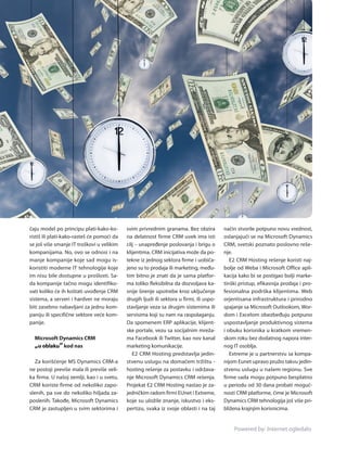 čaju model po principu plati­kako­ko­       svim privrednim granama. Bez obzira           način stvorile potpuno novu vrednost,
ristiš ili plati­kako­rasteš će pomoći da   na delatnost firme CRM uvek ima isti          oslanjajući se na Microsoft Dynamics
se još više smanje IT troškovi u velikim    cilj – unapređenje poslovanja i brigu o       CRM, svetski poznato poslovno reše­
kompanijama. No, ovo se odnosi i na         klijentima. CRM inicijativa može da po­       nje.
manje kompanije koje sad mogu is­           tekne iz jednog sektora firme i uobiča­          E2 CRM Hosting rešenje koristi naj­
koristiti moderne IT tehnologije koje       jeno su to prodaja ili marketing, među­       bolje od Weba i Microsoft Office apli­
im nisu bile dostupne u prošlosti. Sa­      tim bitno je znati da je sama platfor­        kacija kako bi se postigao bolji marke­
da kompanije tačno mogu identifiko­         ma toliko fleksibilna da dozvoljava ka­       tinški pristup, efikasnija prodaja i pro­
vati koliko će ih koštati uvođenje CRM      snije širenje upotrebe kroz uključenje        fesionalna podrška klijentima. Web
sistema, a ser veri i hardver ne moraju     drugih ljudi ili sektora u firmi, ili uspo­   orjentisana infrastruktura i prirodno
biti zasebno nabavljani za jednu kom­       stavljanje veza sa drugim sistemima ili       spajanje sa Microsoft Outlookom, Wor­
paniju ili specifične sektore veće kom­     servisima koji su nam na raspolaganju.        dom i Excelom obezbeđuju potpuno
panije.                                     Da spomenem ERP aplikacije, klijent­          uspostavljanje produktivnog sistema
                                            ske portale, vezu sa socijalnim mreža­        i obuku korisnika u kratkom vremen­
  Microsoft Dynamics CRM                    ma Facebook ili Twitter, kao nov kanal        skom roku bez dodatnog napora inter­
  „u oblaku“ kod nas                        marketing komunikacije.                       nog IT osoblja.
                                               E2 CRM Hosting predstavlja jedin­             Extreme je u partnerstvu sa kompa­
   Za korišćenje MS Dynamics CRM­a          stvenu uslugu na domaćem tržištu ­            nijom Eunet upravo pružio takvu jedin­
ne postoji previše mala ili previše veli­   hosting rešenje za postavku i održava­        stvenu uslugu u našem regionu. Sve
ka firma. U našoj zemlji, kao i u svetu,    nje Microsoft Dynamics CRM rešenja.           firme sada mogu potpuno besplatno
CRM koriste firme od nekoliko zapo­         Projekat E2 CRM Hosting nastao je za­         u periodu od 30 dana probati moguć­
slenih, pa sve do nekoliko hiljada za­      jedničkim radom firmi EUnet i Extreme,        nosti CRM platforme, čime je Microsoft
poslenih. Takođe, Microsoft Dynamics        koje su uložile znanje, iskustvo i eks­       Dynamics CRM tehnologija još više pri­
CRM je zastupljen u svim sektorima i        pertizu, svaka iz svoje oblasti i na taj      bližena krajnjim korisnicima.


                                                                                              Powered by: Internet ogledalo
 