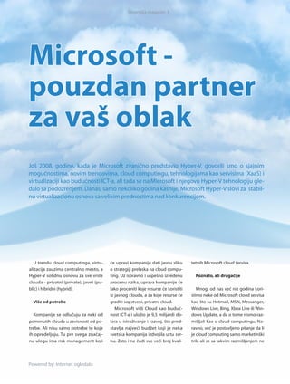 Sinergija magazin 3




Microsoft -
pouzdan partner
za vaš oblak
Još 2008. godine, kada je Microsoft zvanično predstavio Hyper-V, govorili smo o sjajnim
mogućnostima, novim trendovima, cloud computingu, tehnologijama kao servisima (XaaS) i
virtualizaciji kao budućnosti ICT-a, ali tada se na Microsoft i njegovu Hyper-V tehnologiju gle-
dalo sa podozrenjem. Danas, samo nekoliko godina kasnije, Microsoft Hyper-V slovi za stabil-
nu virtualizacionu osnova sa velikim prednostima nad konkurencijom.




   U trendu cloud computinga, vir tu-     će upravi kompanije dati jasnu sliku       tetnih Microsoft cloud servisa.
alizacija zauzima centralno mesto, a      o strategiji prelaska na cloud compu-
Hyper-V solidnu osnovu za sve vrste       ting. Uz ispravno i uspešno izvedenu         Poznato, ali drugačije
clouda - privatni (private), javni (pu-   procenu rizika, uprava kompanije će
blic) i hibridni (hybrid).                lako proceniti koje resurse će koristiti      Mnogi od nas već niz godina kori-
                                          iz javnog clouda, a za koje resurse će     stimo neke od Microsoft cloud servisa
  Više od potrebe                         graditi sopstveni, privatni cloud.         kao što su Hotmail, MSN, Messanger,
                                             Microsoft vidi Cloud kao buduć-         Windows Live, Bing, Xbox Live ili Win-
  Kompanije se odlučuju za neki od        nost ICT-a i uložio je 9,5 milijardi do-   dows Update, a da o tome nismo raz-
pomenutih clouda u zavisnosti od po-      lara u istraživanje i raz voj, što pred-   mišljali kao o cloud computingu. Na-
trebe. Ali nisu samo potrebe te koje      stavlja najveći budžet koji je neka        ravno, već je postavljeno pitanje da li
ih opredeljuju. Tu pre svega značaj-      svetska kompanija izdvojila u tu svr-      je cloud computing samo marketinški
nu ulogu ima risk management koji         hu. Zato i ne čudi sve veći broj kvali-    trik, ali se sa takvim razmišljanjem ne


 Powered by: Internet ogledalo
Powered by: Internet ogledalo
 
