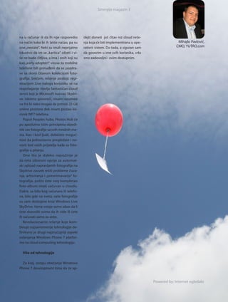 Sinergija magazin 3




na u računar ili da ih nije rasporedio      dejti doneti još čitav niz cloud reše-
na način kako bi ih lakše našao, pa su      nja koja će biti implementirana u ope-                 Mihajlo Pavlović,
one „nestale“. Neki su imali neprijatno     rativni sistem. Do tada, a siguran sam                CMO, YUTRO.com
iskustvo da im se „kar tica“ ošteti i vi-   da govorim u ime svih korisnika, vrlo
še ne bude čitljiva, a ima i onih koji su   smo zadovoljni i ovim dostupnim.
kao „early-adopteri“ virusa za mobilne
telefone bili prinuđeni da se pozdra-
ve sa skoro čitavom kolekcijom foto-
grafija. Srećom, rešenje postoji: regi-
stracijom Live naloga korisniku se na
raspolaganje stavlja fantastičan cloud
ser vis koji je Microsoft nazvao Skydri-
ve. Iskreno govoreći, nisam razumeo
na šta bi neko mogao da potroši 25 GB
online prostora dok nisam postao ko-
risnik WP7 telefona.
   Poput Peoples huba, Photos Hub će
po apsolutno istim principima objedi-
niti sve fotografije sa svih mrežnih me-
sta. Kao i kod ljudi, dobićete moguć-
nost da jednostavno pregledate i no-
vosti kod vaših prijatelja kada su foto-
grafije u pitanju.
   Ono što je da le ko naj va žni je je
da ćete izborom opcije za automat-
ski upload napravljenih fotografija na
Skydrive zauvek rešiti probleme čuva-
nja, arhiviranja i „presnimavanja“ fo-
tografija, pošto ćete svoj kompletan
foto-album imati sačuvan u cloudu.
Dakle, sa bilo kog računara ili telefo-
na, bilo gde na svetu, vaše fotografije
su vam dostupne kroz Windows Live
SkyDrive. Vama ostaje samo izbor da li
ćete dozvoliti svima da ih vide ili ćete
ih sačuvati samo za sebe.
   Revolucionarno rešenje koje kom-
binuje najsavremenije tehnologije de-
finitivno je drugi najznačajniji aspekt
oslanjanja Windows Phone 7 platfor-
me na cloud computing tehnologiju.

  Više od tehnologije

  Za kraj, ostaju obećanja Windows
Phone 7 development tima da će ap-


                                                                                     Powered by: Internet ogledalo
 