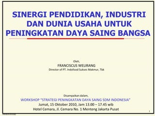 Oleh, FRANCISCUS WELIRANG Director of PT. Indofood Sukses Makmur, Tbk Disampaikan dalam, WORKSHOP “STRATEGI PENINGKATAN DAYA SAING SDM INDONESIA”  Jumat, 15 Oktober 2010, Jam 13.00 – 17.45 wib Hotel Cemara, Jl. Cemara No. 1 Menteng Jakarta Pusat SINERGI PENDIDIKAN, INDUSTRI DAN DUNIA USAHA UNTUK PENINGKATAN DAYA SAING BANGSA  FW/sd/9/2010/sp 1 