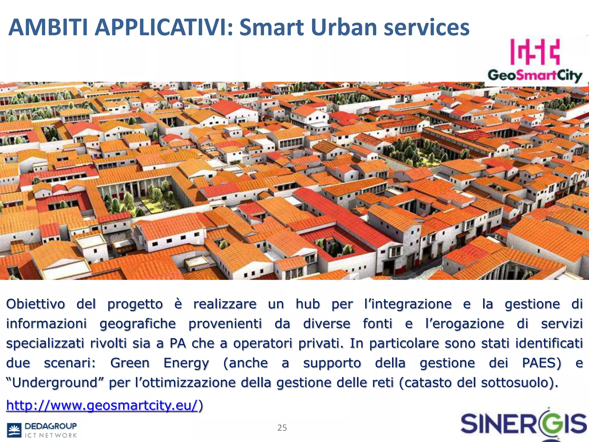 AMBITI APPLICATIVI: Smart Urban services
25
Obiettivo del progetto è realizzare un hub per l’integrazione e la gestione di
informazioni geografiche provenienti da diverse fonti e l’erogazione di servizi
specializzati rivolti sia a PA che a operatori privati. In particolare sono stati identificati
due scenari: Green Energy (anche a supporto della gestione dei PAES) e
“Underground” per l’ottimizzazione della gestione delle reti (catasto del sottosuolo).
http://www.geosmartcity.eu/)
 