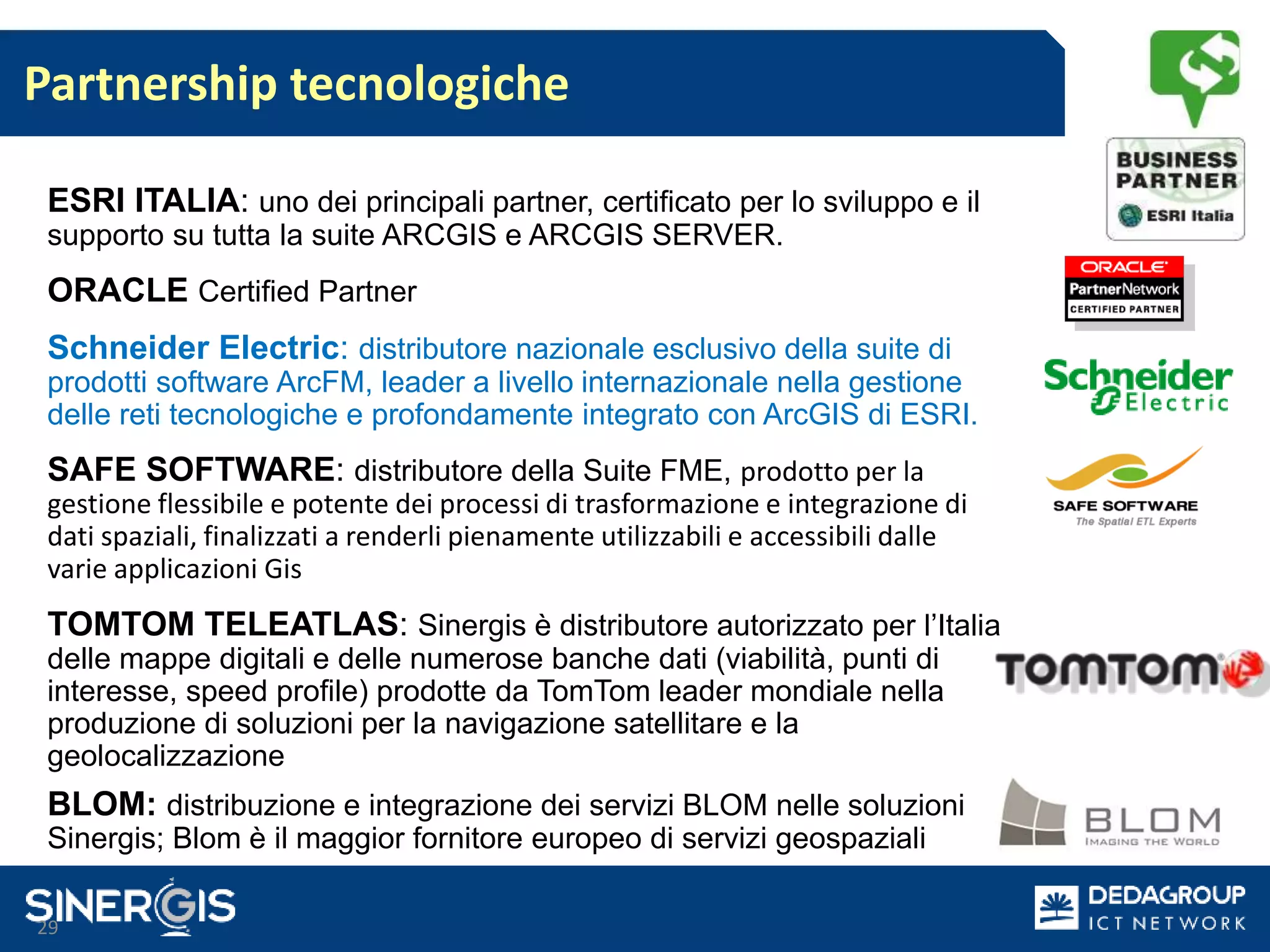 Partnership tecnologiche
29
ESRI ITALIA: uno dei principali partner, certificato per lo sviluppo e il
supporto su tutta la suite ARCGIS e ARCGIS SERVER.
ORACLE Certified Partner
Schneider Electric: distributore nazionale esclusivo della suite di
prodotti software ArcFM, leader a livello internazionale nella gestione
delle reti tecnologiche e profondamente integrato con ArcGIS di ESRI.
SAFE SOFTWARE: distributore della Suite FME, prodotto per la
gestione flessibile e potente dei processi di trasformazione e integrazione di
dati spaziali, finalizzati a renderli pienamente utilizzabili e accessibili dalle
varie applicazioni Gis
TOMTOM TELEATLAS: Sinergis è distributore autorizzato per l’Italia
delle mappe digitali e delle numerose banche dati (viabilità, punti di
interesse, speed profile) prodotte da TomTom leader mondiale nella
produzione di soluzioni per la navigazione satellitare e la
geolocalizzazione
BLOM: distribuzione e integrazione dei servizi BLOM nelle soluzioni
Sinergis; Blom è il maggior fornitore europeo di servizi geospaziali
 