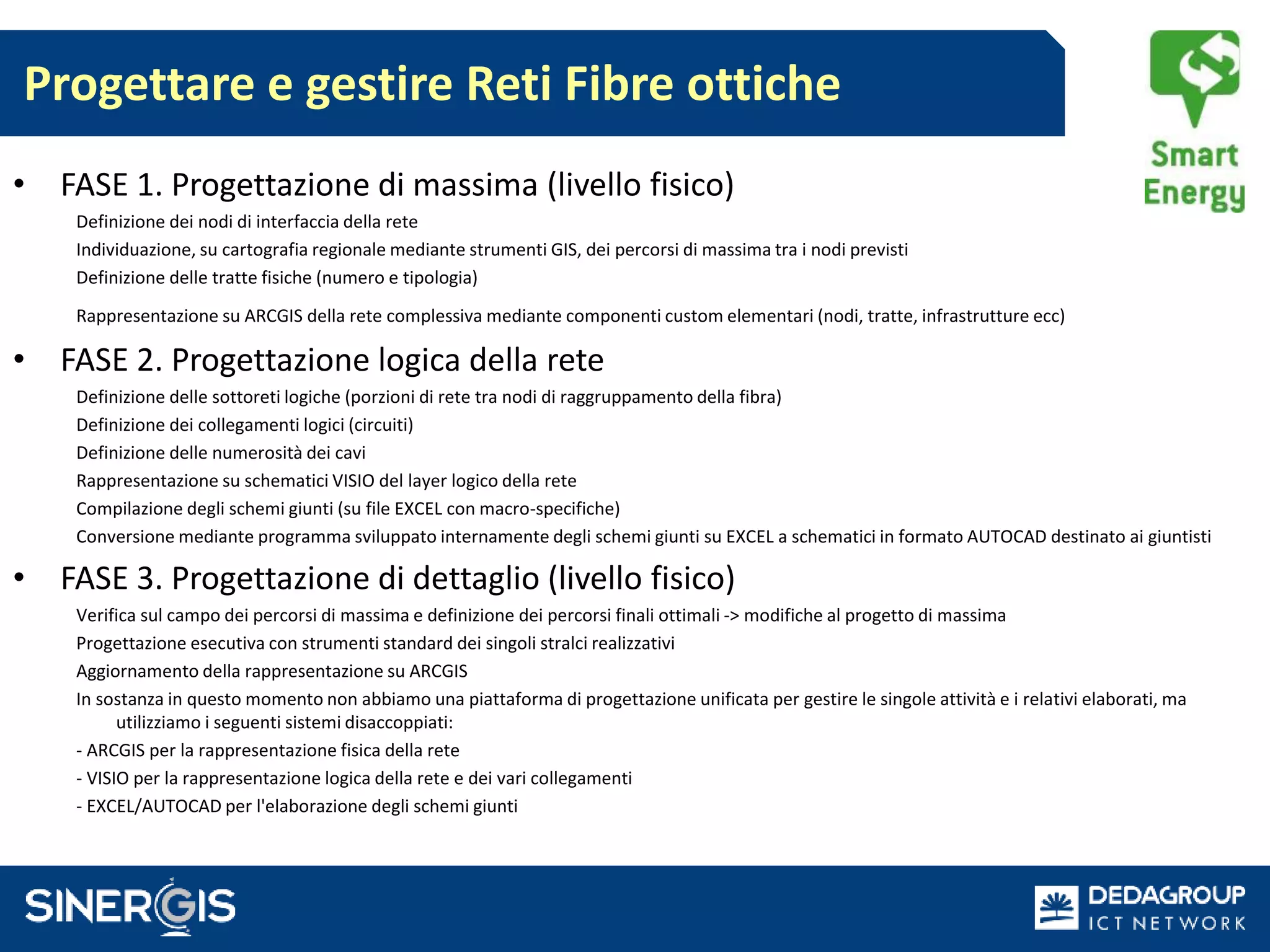 • FASE 1. Progettazione di massima (livello fisico)
Definizione dei nodi di interfaccia della rete
Individuazione, su cartografia regionale mediante strumenti GIS, dei percorsi di massima tra i nodi previsti
Definizione delle tratte fisiche (numero e tipologia)
Rappresentazione su ARCGIS della rete complessiva mediante componenti custom elementari (nodi, tratte, infrastrutture ecc)
• FASE 2. Progettazione logica della rete
Definizione delle sottoreti logiche (porzioni di rete tra nodi di raggruppamento della fibra)
Definizione dei collegamenti logici (circuiti)
Definizione delle numerosità dei cavi
Rappresentazione su schematici VISIO del layer logico della rete
Compilazione degli schemi giunti (su file EXCEL con macro-specifiche)
Conversione mediante programma sviluppato internamente degli schemi giunti su EXCEL a schematici in formato AUTOCAD destinato ai giuntisti
• FASE 3. Progettazione di dettaglio (livello fisico)
Verifica sul campo dei percorsi di massima e definizione dei percorsi finali ottimali -> modifiche al progetto di massima
Progettazione esecutiva con strumenti standard dei singoli stralci realizzativi
Aggiornamento della rappresentazione su ARCGIS
In sostanza in questo momento non abbiamo una piattaforma di progettazione unificata per gestire le singole attività e i relativi elaborati, ma
utilizziamo i seguenti sistemi disaccoppiati:
- ARCGIS per la rappresentazione fisica della rete
- VISIO per la rappresentazione logica della rete e dei vari collegamenti
- EXCEL/AUTOCAD per l'elaborazione degli schemi giunti
Progettare e gestire Reti Fibre ottiche
 