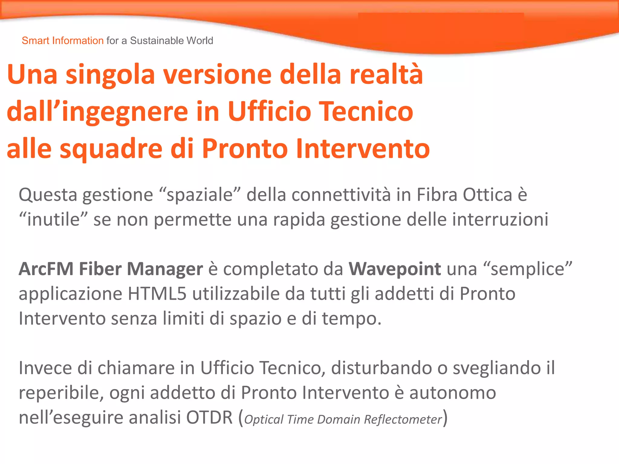 Smart Information for a Sustainable World
Una singola versione della realtà
dall’ingegnere in Ufficio Tecnico
alle squadre di Pronto Intervento
Questa gestione “spaziale” della connettività in Fibra Ottica è
“inutile” se non permette una rapida gestione delle interruzioni
ArcFM Fiber Manager è completato da Wavepoint una “semplice”
applicazione HTML5 utilizzabile da tutti gli addetti di Pronto
Intervento senza limiti di spazio e di tempo.
Invece di chiamare in Ufficio Tecnico, disturbando o svegliando il
reperibile, ogni addetto di Pronto Intervento è autonomo
nell’eseguire analisi OTDR (Optical Time Domain Reflectometer)
 