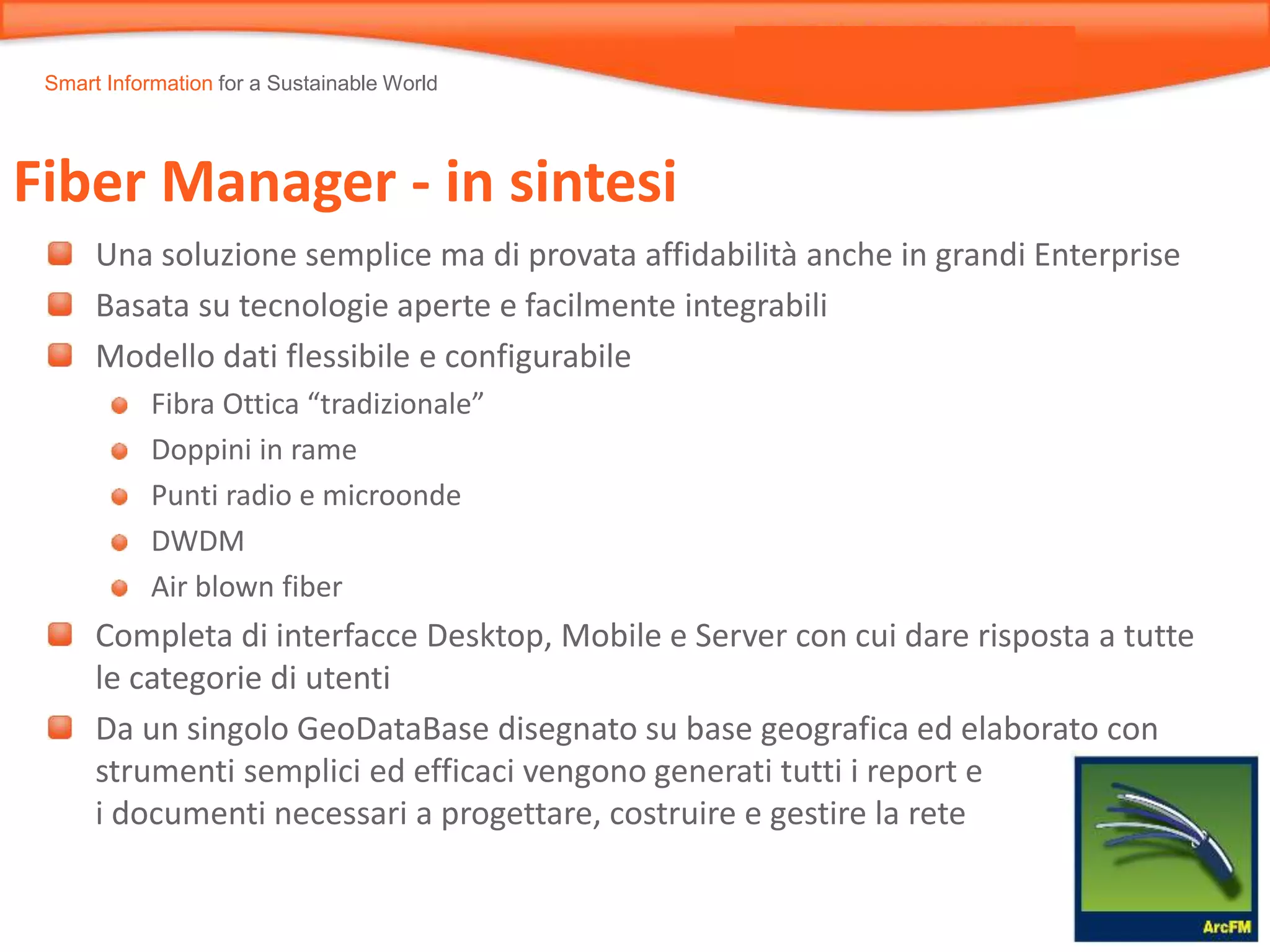 Smart Information for a Sustainable World
Fiber Manager - in sintesi
Una soluzione semplice ma di provata affidabilità anche in grandi Enterprise
Basata su tecnologie aperte e facilmente integrabili
Modello dati flessibile e configurabile
Fibra Ottica “tradizionale”
Doppini in rame
Punti radio e microonde
DWDM
Air blown fiber
Completa di interfacce Desktop, Mobile e Server con cui dare risposta a tutte
le categorie di utenti
Da un singolo GeoDataBase disegnato su base geografica ed elaborato con
strumenti semplici ed efficaci vengono generati tutti i report e
i documenti necessari a progettare, costruire e gestire la rete
 