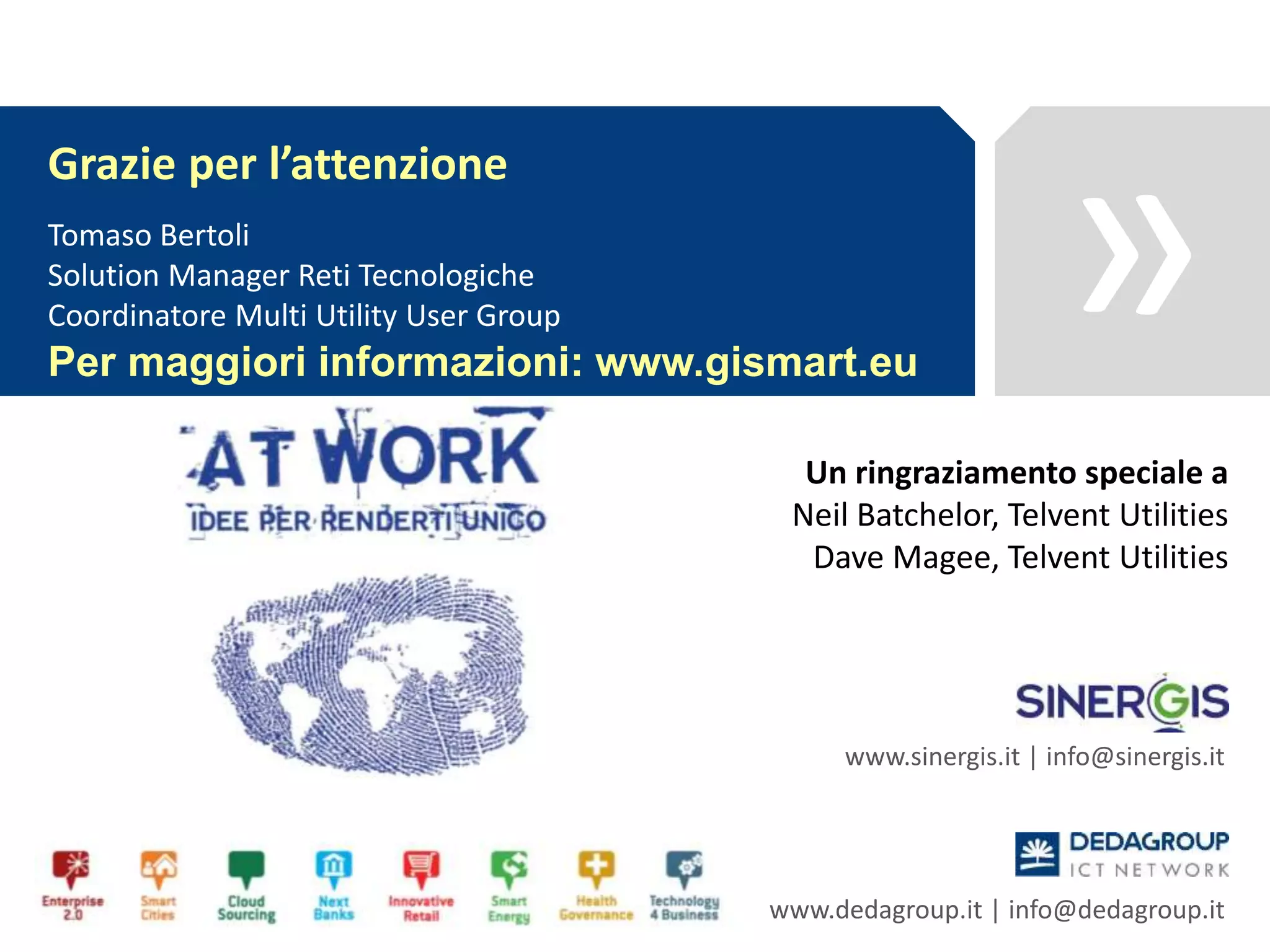 »
www.sinergis.it | info@sinergis.it
www.dedagroup.it | info@dedagroup.it
Grazie per l’attenzione
Tomaso Bertoli
Solution Manager Reti Tecnologiche
Coordinatore Multi Utility User Group
Per maggiori informazioni: www.gismart.eu
Un ringraziamento speciale a
Neil Batchelor, Telvent Utilities
Dave Magee, Telvent Utilities
 
