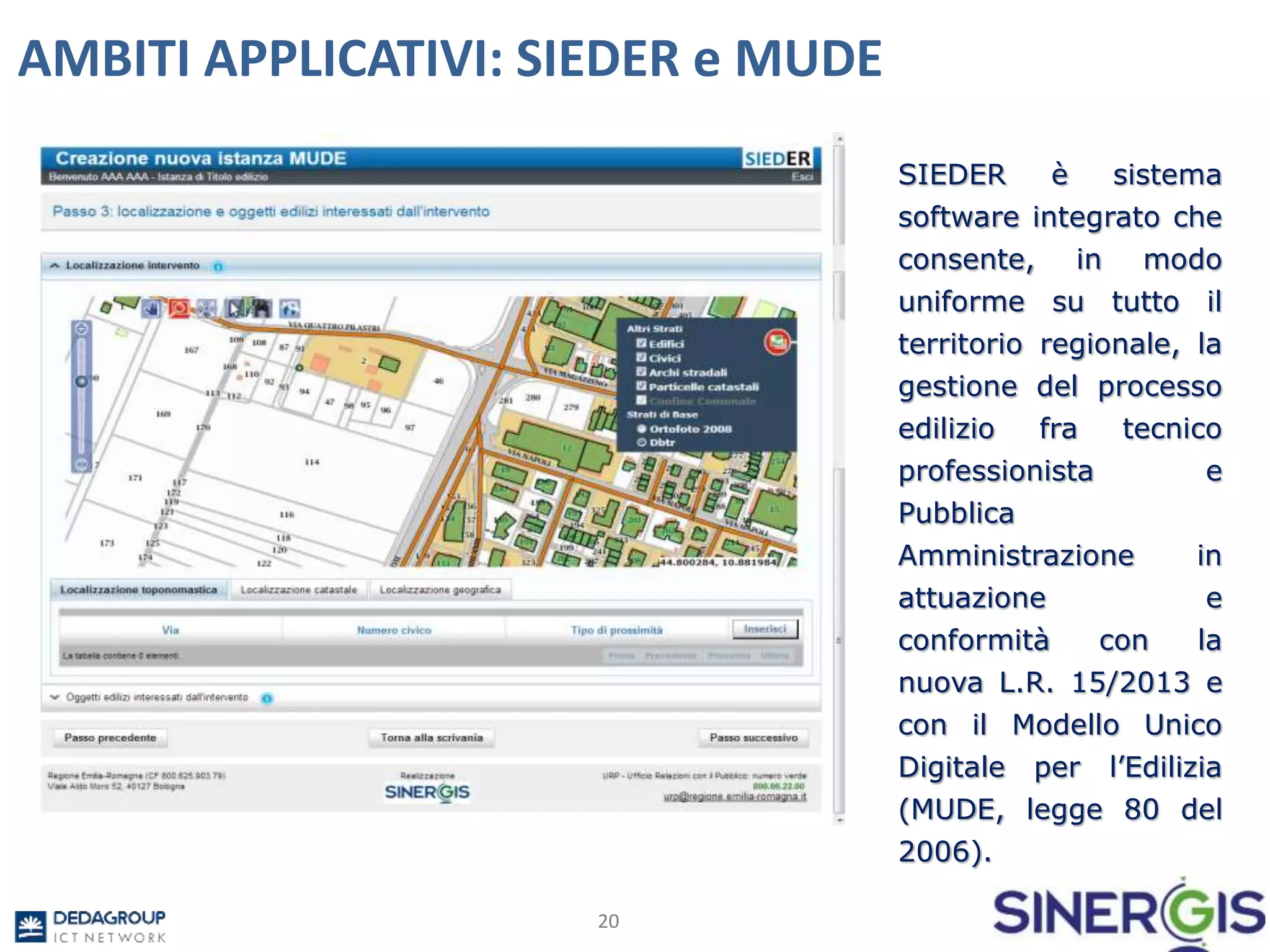 20
AMBITI APPLICATIVI: SIEDER e MUDE
SIEDER è sistema
software integrato che
consente, in modo
uniforme su tutto il
territorio regionale, la
gestione del processo
edilizio fra tecnico
professionista e
Pubblica
Amministrazione in
attuazione e
conformità con la
nuova L.R. 15/2013 e
con il Modello Unico
Digitale per l’Edilizia
(MUDE, legge 80 del
2006).
 