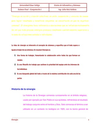  
Universidad César Vallejo Centro de Informática y Sistemas
Exámen Final - Computación I Ing- Lidia Ruíz Valdera
 
"Sinergia es acción y creación colectivas; es unión, cooperación y concurso de causas
para lograr resultados y beneficios conjuntos; es concertación en pos de objetivos
comunes". El sinergismo hace referencia a asociaciones que se refuerzan mutuamente.
De ahí que todo proceso sinérgico produzca resultados cualitativamente superiores a
la suma de actuaciones aisladas e individuales.
  
La idea de sinergia es inherente al concepto de sistemas y especifica que el todo supera o
iguala al mejor de sus sistemas. En resumen Sinergia es:
1) Una forma de trabajar, fomentando la colaboración entre todos los que forman un
equipo.
2) Es una filosofía de trabajo que sostiene la prioridad del equipo ante los intereses de
los individuos
3) Es una búsqueda global del todo a través de la máxima contribución de cada una de las
partes
  
Historia de la sinergia 
La historia de la Sinergia comienza curiosamente en el ámbito religioso,                     
usado por ejemplo por San Pablo en sus epístolas, refiriéndose al resultado                       
del trabajo conjunto entre el hombre y Dios. Solo comienza el término a ser                           
utilizado en un contexto no teológico en 1925, con la teoría general de                         
Sinergia 1
 