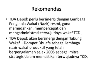 Rekomendasi
• TDA Depok perlu bersinergi dengan Lembaga
Pengelola Wakaf (Nazir) resmi, guna
memudahkan, mempercepat dan
mengadministrasi terwujudnya wakaf TCD.
• TDA Depok akan bersinergi dengan Tabung
Wakaf – Dompet Dhuafa sebagai lembaga
nazir wakaf produktif yang telah
berpengalaman sejak 2005 sebagai mitra
strategis dalam memastikan terwujudnya TCD.

 