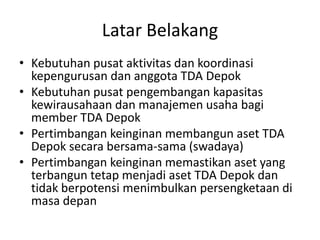 Latar Belakang
• Kebutuhan pusat aktivitas dan koordinasi
kepengurusan dan anggota TDA Depok
• Kebutuhan pusat pengembangan kapasitas
kewirausahaan dan manajemen usaha bagi
member TDA Depok
• Pertimbangan keinginan membangun aset TDA
Depok secara bersama-sama (swadaya)
• Pertimbangan keinginan memastikan aset yang
terbangun tetap menjadi aset TDA Depok dan
tidak berpotensi menimbulkan persengketaan di
masa depan

 