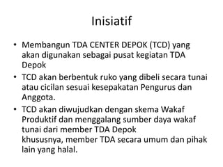 Inisiatif
• Membangun TDA CENTER DEPOK (TCD) yang
akan digunakan sebagai pusat kegiatan TDA
Depok
• TCD akan berbentuk ruko yang dibeli secara tunai
atau cicilan sesuai kesepakatan Pengurus dan
Anggota.
• TCD akan diwujudkan dengan skema Wakaf
Produktif dan menggalang sumber daya wakaf
tunai dari member TDA Depok
khususnya, member TDA secara umum dan pihak
lain yang halal.

 