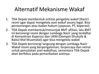 Alternatif Mekanisme Wakaf
1. TDA Depok membentuk entitas pengelola wakaf (Nazir)
resmi agar dapat mengelola aset wakaf secara legal. Bisa
perseorangan atau badan hukum (yayasan, PT, koperasi)
2. TDA Depok membentuk/menunjuk BMT afiliasi, lalu BMT
ini bersinergi resmi dengan Lembaga Nazir yang terdaftar
di Kementrian Koperasi dan UKM (Dompet Dhuhafa &
Baitul Mal Muamalat) agar bisa mengelola wakaf.
3. TDA Depok bersinergi langsung dengan Lembaga Nazir
Wakaf resmi yang berpengalaman, terpercaya dan netral
untuk pencatatan aset wakafnya, sementara TDA Depok
akan berfokus pada pemanfaatan asetnya.

 
